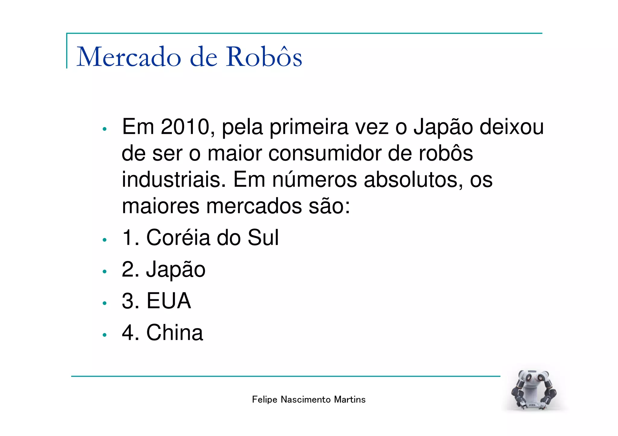 Mercado de Robôs

 •   Em 2010, pela primeira vez o Japão deixou
     de ser o maior consumidor de robôs
     industriais. Em números absolutos, os
     maiores mercados são:
 •   1. Coréia do Sul
 •   2. Japão
 •   3. EUA
 •   4. China

                 Felipe Nascimento Martins
 