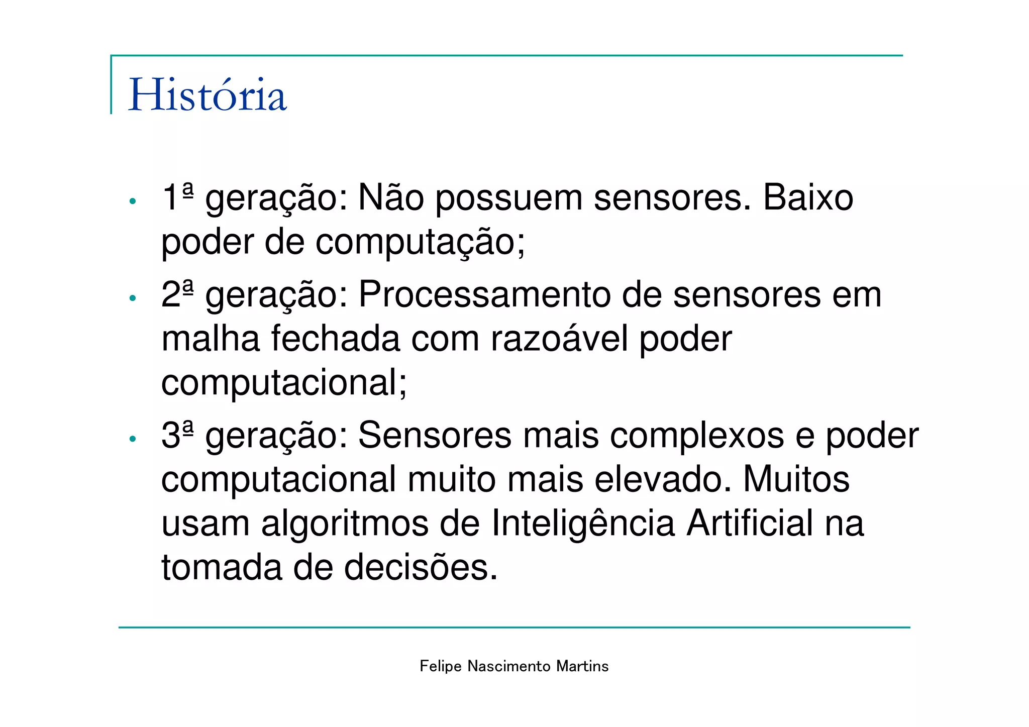 História
•   1ª geração: Não possuem sensores. Baixo
    poder de computação;
•   2ª geração: Processamento de sensores em
    malha fechada com razoável poder
    computacional;
•   3ª geração: Sensores mais complexos e poder
    computacional muito mais elevado. Muitos
    usam algoritmos de Inteligência Artificial na
    tomada de decisões.

                   Felipe Nascimento Martins
 