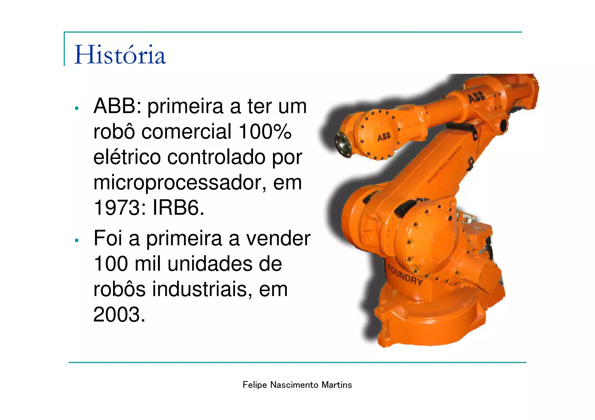 História
•   ABB: primeira a ter um
    robô comercial 100%
    elétrico controlado por
    microprocessador, em
    1973: IRB6.
•   Foi a primeira a vender
    100 mil unidades de
    robôs industriais, em
    2003.


                   Felipe Nascimento Martins
 