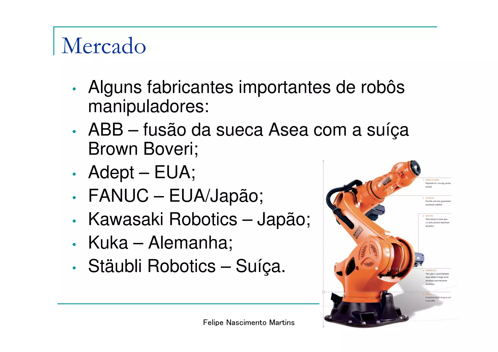 Mercado
•   Alguns fabricantes importantes de robôs
    manipuladores:
•   ABB – fusão da sueca Asea com a suíça
    Brown Boveri;
•   Adept – EUA;
•   FANUC – EUA/Japão;
•   Kawasaki Robotics – Japão;
•   Kuka – Alemanha;
•   Stäubli Robotics – Suíça.

                 Felipe Nascimento Martins
 