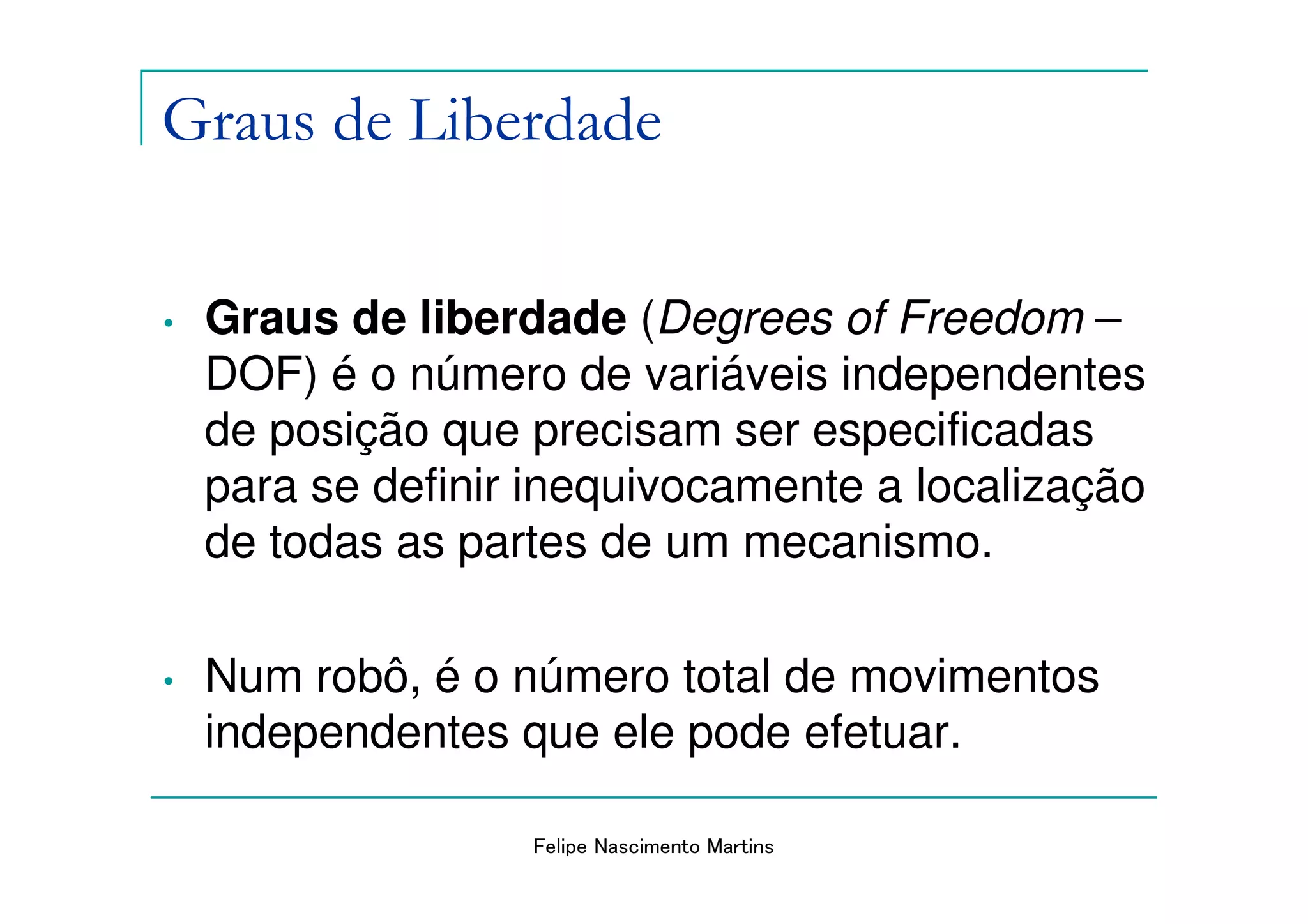 Graus de Liberdade

•   Graus de liberdade (Degrees of Freedom –
    DOF) é o número de variáveis independentes
    de posição que precisam ser especificadas
    para se definir inequivocamente a localização
    de todas as partes de um mecanismo.

•   Num robô, é o número total de movimentos
    independentes que ele pode efetuar.

                   Felipe Nascimento Martins
 