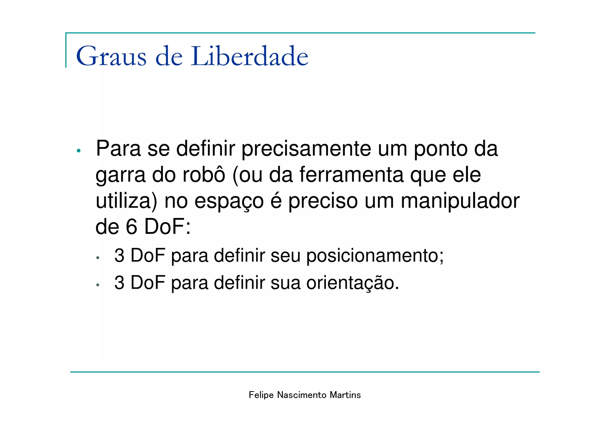 Graus de Liberdade

•   Para se definir precisamente um ponto da
    garra do robô (ou da ferramenta que ele
    utiliza) no espaço é preciso um manipulador
    de 6 DoF:
    •   3 DoF para definir seu posicionamento;
    •   3 DoF para definir sua orientação.




                       Felipe Nascimento Martins
 