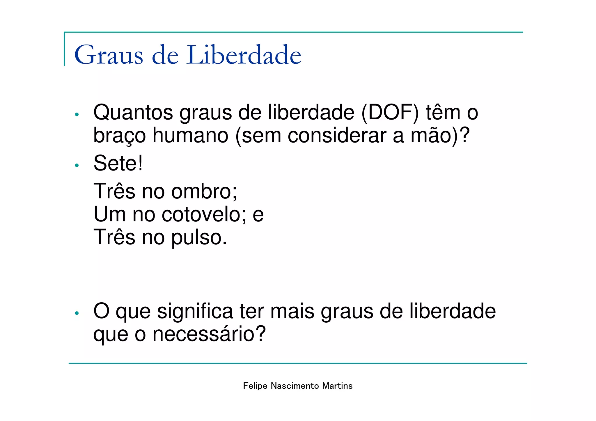 Graus de Liberdade
•   Quantos graus de liberdade (DOF) têm o
    braço humano (sem considerar a mão)?
•   Sete!
    Três no ombro;
    Um no cotovelo; e
    Três no pulso.


•   O que significa ter mais graus de liberdade
    que o necessário?

                   Felipe Nascimento Martins
 