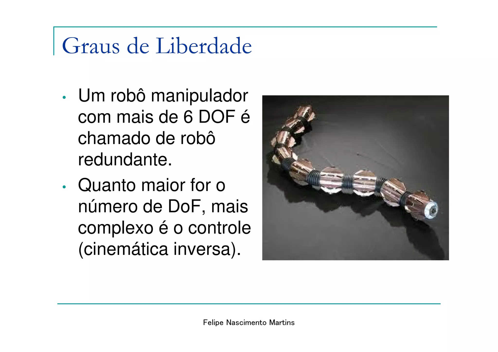 Graus de Liberdade
•   Um robô manipulador
    com mais de 6 DOF é
    chamado de robô
    redundante.
•   Quanto maior for o
    número de DoF, mais
    complexo é o controle
    (cinemática inversa).


                   Felipe Nascimento Martins
 