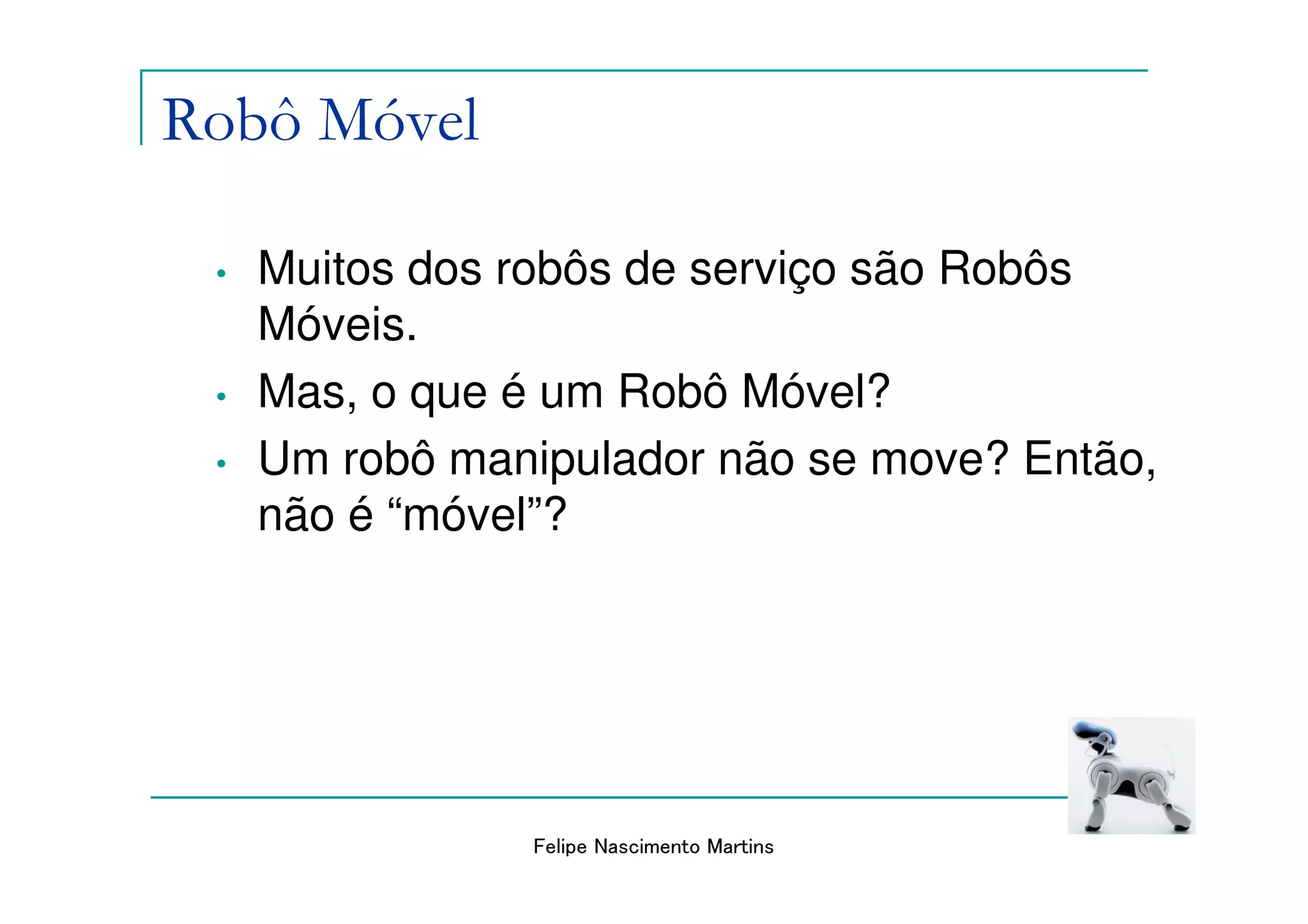 Robô Móvel

 •   Muitos dos robôs de serviço são Robôs
     Móveis.
 •   Mas, o que é um Robô Móvel?
 •   Um robô manipulador não se move? Então,
     não é “móvel”?




                Felipe Nascimento Martins
 