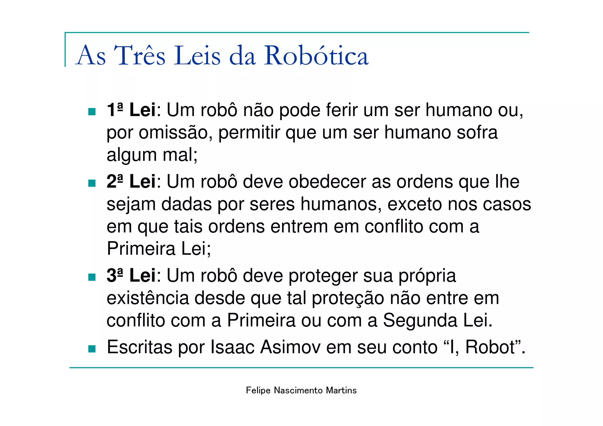As Três Leis da Robótica
  1ª Lei: Um robô não pode ferir um ser humano ou,
  por omissão, permitir que um ser humano sofra
  algum mal;
  2ª Lei: Um robô deve obedecer as ordens que lhe
  sejam dadas por seres humanos, exceto nos casos
  em que tais ordens entrem em conflito com a
  Primeira Lei;
  3ª Lei: Um robô deve proteger sua própria
  existência desde que tal proteção não entre em
  conflito com a Primeira ou com a Segunda Lei.
  Escritas por Isaac Asimov em seu conto “I, Robot”.

                  Felipe Nascimento Martins
 