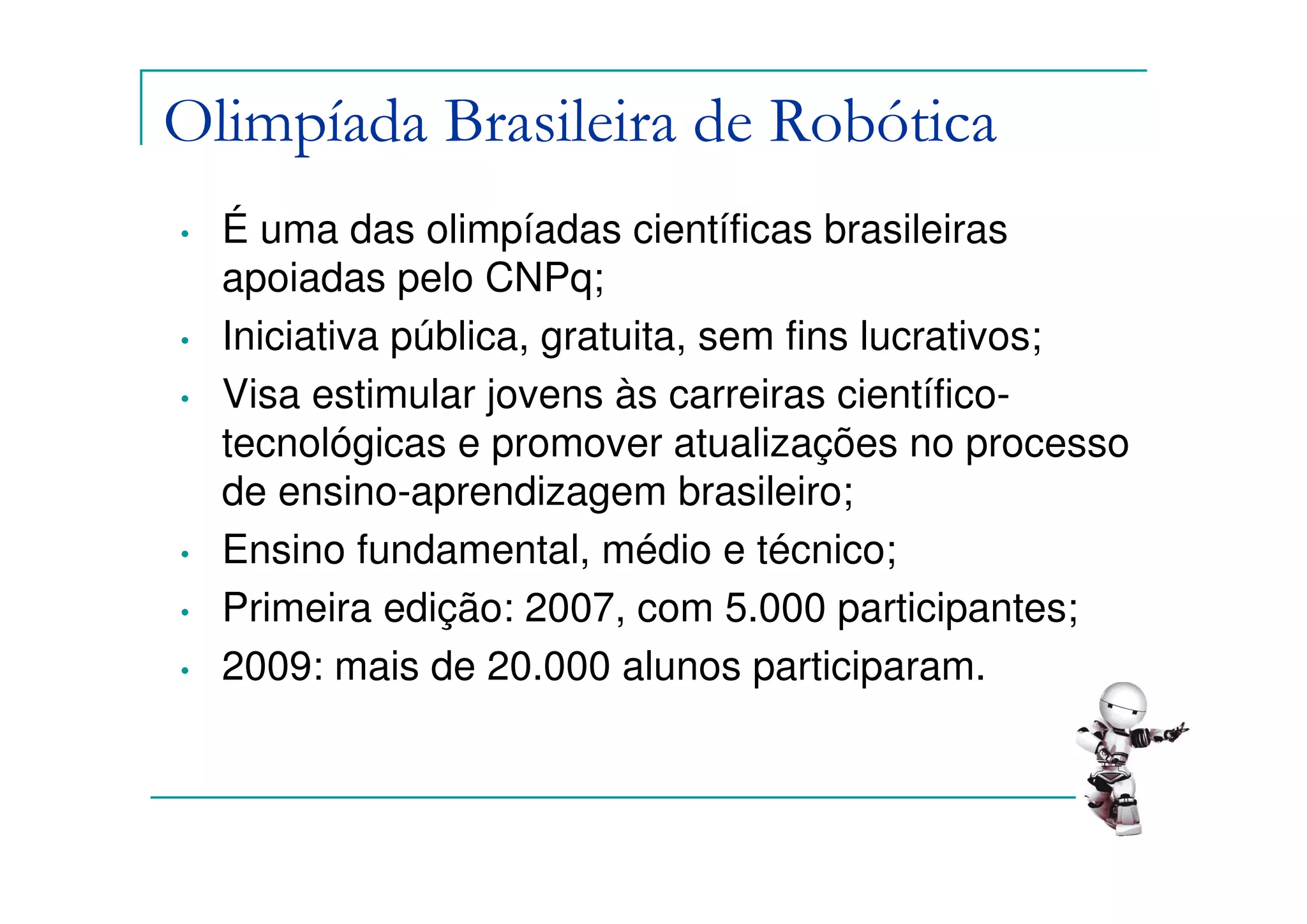 Olimpíada Brasileira de Robótica
•   É uma das olimpíadas científicas brasileiras
    apoiadas pelo CNPq;
•   Iniciativa pública, gratuita, sem fins lucrativos;
•   Visa estimular jovens às carreiras científico-
    tecnológicas e promover atualizações no processo
    de ensino-aprendizagem brasileiro;
•   Ensino fundamental, médio e técnico;
•   Primeira edição: 2007, com 5.000 participantes;
•   2009: mais de 20.000 alunos participaram.
 