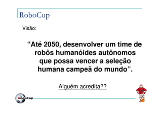 RoboCup
Visão:


  “Até 2050, desenvolver um time de
    robôs humanóides autônomos
      que possa vencer a seleção
     humana campeã do mundo”.

           Alguém acredita??
 