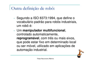 Outra definição de robô:

 •   Segundo a ISO 8373:1994, que define o
     vocabulário padrão para robôs industriais,
     um robô é:
 •   Um manipulador multifuncional,
     controlado automaticamente,
     reprogramável, com três ou mais eixos,
     que pode estar fixo em determinado local
     ou ser móvel, utilizado em aplicações de
     automação industrial.

                   Felipe Nascimento Martins
 