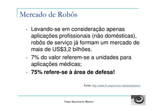 Mercado de Robôs
 •   Levando-se em consideração apenas
     aplicações profissionais (não domésticas),
     robôs de serviço já formam um mercado de
     mais de US$3,2 bilhões.
 •   7% do valor referem-se a unidades para
     aplicações médicas;
 •   75% refere-se à área de defesa!

                                 Fonte: http://www.ifr.org/service-robots/statistics/




                 Felipe Nascimento Martins
 