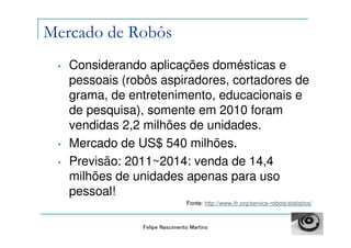 Mercado de Robôs
 •   Considerando aplicações domésticas e
     pessoais (robôs aspiradores, cortadores de
     grama, de entretenimento, educacionais e
     de pesquisa), somente em 2010 foram
     vendidas 2,2 milhões de unidades.
 •   Mercado de US$ 540 milhões.
 •   Previsão: 2011~2014: venda de 14,4
     milhões de unidades apenas para uso
     pessoal!
                                 Fonte: http://www.ifr.org/service-robots/statistics/



                 Felipe Nascimento Martins
 