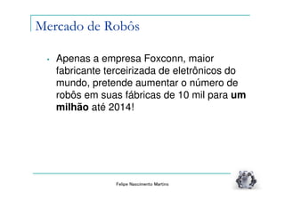 Mercado de Robôs

 •   Apenas a empresa Foxconn, maior
     fabricante terceirizada de eletrônicos do
     mundo, pretende aumentar o número de
     robôs em suas fábricas de 10 mil para um
     milhão até 2014!




                 Felipe Nascimento Martins
 