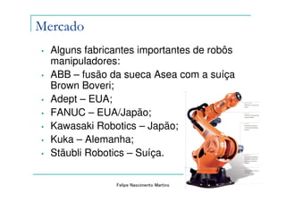 Mercado
•   Alguns fabricantes importantes de robôs
    manipuladores:
•   ABB – fusão da sueca Asea com a suíça
    Brown Boveri;
•   Adept – EUA;
•   FANUC – EUA/Japão;
•   Kawasaki Robotics – Japão;
•   Kuka – Alemanha;
•   Stäubli Robotics – Suíça.

                 Felipe Nascimento Martins
 