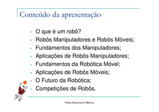 Conteúdo da apresentação

   •   O que é um robô?
   •   Robôs Manipuladores e Robôs Móveis;
   •   Fundamentos dos Manipuladores;
   •   Aplicações de Robôs Manipuladores;
   •   Fundamentos da Robótica Móvel;
   •   Aplicações de Robôs Móveis;
   •   O Futuro da Robótica;
   •   Competições de Robôs.

                 Felipe Nascimento Martins
 