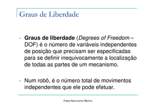 Graus de Liberdade

•   Graus de liberdade (Degrees of Freedom –
    DOF) é o número de variáveis independentes
    de posição que precisam ser especificadas
    para se definir inequivocamente a localização
    de todas as partes de um mecanismo.

•   Num robô, é o número total de movimentos
    independentes que ele pode efetuar.

                   Felipe Nascimento Martins
 
