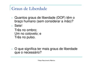Graus de Liberdade
•   Quantos graus de liberdade (DOF) têm o
    braço humano (sem considerar a mão)?
•   Sete!
    Três no ombro;
    Um no cotovelo; e
    Três no pulso.


•   O que significa ter mais graus de liberdade
    que o necessário?

                   Felipe Nascimento Martins
 