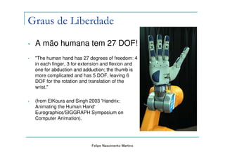 Graus de Liberdade
•   A mão humana tem 27 DOF!
•   "The human hand has 27 degrees of freedom: 4
    in each finger, 3 for extension and flexion and
    one for abduction and adduction; the thumb is
    more complicated and has 5 DOF, leaving 6
    DOF for the rotation and translation of the
    wrist."

•   (from ElKoura and Singh 2003 'Handrix:
    Animating the Human Hand'
    Eurographics/SIGGRAPH Symposium on
    Computer Animation).




                             Felipe Nascimento Martins
 