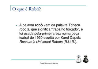 O que é Robô?


 •   A palavra robô vem da palavra Tcheca
     robota, que significa “trabalho forçado”, e
     foi usada pela primeira vez numa peça
     teatral de 1920 escrita por Karel Čapek:
     Rossum´s Universal Robots (R.U.R.).




                  Felipe Nascimento Martins
 