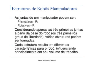 Estruturas de Robôs Manipuladores
•   As juntas de um manipulador podem ser:
    •   Prismáticas - P;
    •   Rotativas - R;
•   Considerando apenas as três primeiras juntas
    a partir da base do robô (os três primeiros
    graus de liberdade), várias estruturas podem
    ser formadas;
•   Cada estrutura resulta em diferentes
    características para o robô, influenciando
    principalmente em seu volume de trabalho.

                           Felipe Nascimento Martins
 