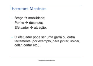 Estrutura Mecânica
•   Braço   mobilidade;
•   Punho     destreza;
•   Efetuador    atuação.

•   O efetuador pode ser uma garra ou outra
    ferramenta (por exemplo, para pintar, soldar,
    colar, cortar etc.).



                    Felipe Nascimento Martins
 