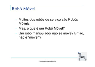 Robô Móvel

 •   Muitos dos robôs de serviço são Robôs
     Móveis.
 •   Mas, o que é um Robô Móvel?
 •   Um robô manipulador não se move? Então,
     não é “móvel”?




                Felipe Nascimento Martins
 