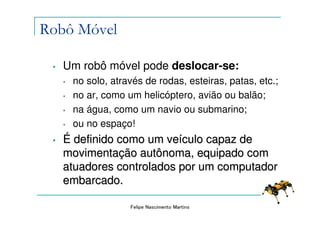 Robô Móvel

 •   Um robô móvel pode deslocar-se:
     •   no solo, através de rodas, esteiras, patas, etc.;
     •   no ar, como um helicóptero, avião ou balão;
     •   na água, como um navio ou submarino;
     •   ou no espaço!
 •   É definido como um veículo capaz de
     movimentação autônoma, equipado com
     atuadores controlados por um computador
     embarcado.

                      Felipe Nascimento Martins
 