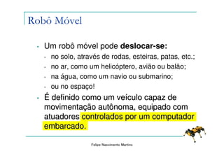 Robô Móvel

 •   Um robô móvel pode deslocar-se:
     •   no solo, através de rodas, esteiras, patas, etc.;
     •   no ar, como um helicóptero, avião ou balão;
     •   na água, como um navio ou submarino;
     •   ou no espaço!
 •   É definido como um veículo capaz de
     movimentação autônoma, equipado com
     atuadores controlados por um computador
     embarcado.

                      Felipe Nascimento Martins
 