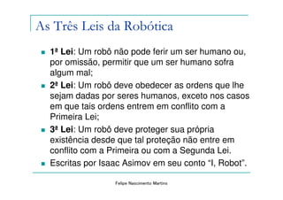 As Três Leis da Robótica
  1ª Lei: Um robô não pode ferir um ser humano ou,
  por omissão, permitir que um ser humano sofra
  algum mal;
  2ª Lei: Um robô deve obedecer as ordens que lhe
  sejam dadas por seres humanos, exceto nos casos
  em que tais ordens entrem em conflito com a
  Primeira Lei;
  3ª Lei: Um robô deve proteger sua própria
  existência desde que tal proteção não entre em
  conflito com a Primeira ou com a Segunda Lei.
  Escritas por Isaac Asimov em seu conto “I, Robot”.

                  Felipe Nascimento Martins
 