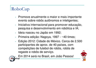 RoboCup
 •   Promove anualmente o maior e mais importante
     evento sobre robôs autônomos e inteligentes;
 •   Iniciativa internacional para promover educação,
     pesquisa e desenvolvimento em robótica e IA;
 •   Ideia nasceu no Japão em 1992;
 •   Primeira edição: Nagoya, 1997 - ~40 times;
 •   Edição 2012: Cidade do México. Cerca de 2.500
     participantes de aprox. de 40 países, com
     competições de futebol de robôs, robôs de
     regaste e robôs de serviço.
 •   Em 2014 será no Brasil, em João Pessoa!
 