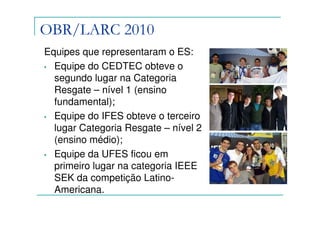 OBR/LARC 2010
Equipes que representaram o ES:
• Equipe do CEDTEC obteve o
  segundo lugar na Categoria
  Resgate – nível 1 (ensino
  fundamental);
• Equipe do IFES obteve o terceiro
  lugar Categoria Resgate – nível 2
  (ensino médio);
• Equipe da UFES ficou em
  primeiro lugar na categoria IEEE
  SEK da competição Latino-
  Americana.
 