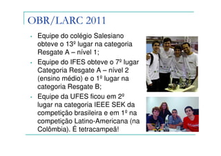 OBR/LARC 2011
•   Equipe do colégio Salesiano
    obteve o 13º lugar na categoria
    Resgate A – nível 1;
•   Equipe do IFES obteve o 7º lugar
    Categoria Resgate A – nível 2
    (ensino médio) e o 1º lugar na
    categoria Resgate B;
•   Equipe da UFES ficou em 2º
    lugar na categoria IEEE SEK da
    competição brasileira e em 1º na
    competição Latino-Americana (na
    Colômbia). É tetracampeã!
 