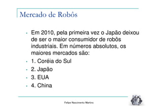 Mercado de Robôs

 •   Em 2010, pela primeira vez o Japão deixou
     de ser o maior consumidor de robôs
     industriais. Em números absolutos, os
     maiores mercados são:
 •   1. Coréia do Sul
 •   2. Japão
 •   3. EUA
 •   4. China

                 Felipe Nascimento Martins
 