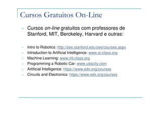 Cursos Gratuitos On-Line
•   Cursos on-line gratuitos com professores de
    Stanford, MIT, Berckeley, Harvard e outras:

•   Intro to Robotics: http://see.stanford.edu/see/courses.aspx
•   Introduction to Artificial Intelligence: www.ai-class.org
•   Machine Learning: www.ml-class.org
•   Programming a Robotic Car: www.udacity.com
•   Artificial Intelligence: https://www.edx.org/courses
•   Circuits and Electronics: https://www.edx.org/courses
 