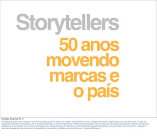 Storytellers
50anos
movendo
marcase
opaís
Thursday, November 10, 11
Storytelling é sobre contar histórias. Uma arte tão antiga quanto a história do homem. Sherahzade e as 1001. Sempre terminando cada episódio com uma ponto alto, a trama em
suspensão, lacunas de informação, pontas a serem amarradas. O mesmo sistema das novelas e das minisséries. Por isso dizer que não gosta de novela de tv aberta e acompanhar
religiosamente um seriado em tv à cabo é um contrasenso. Contar histórias. E histórias sao sobre metáforas. Geração de signiﬁcar, criar um estado de crença intimo e pessoal. E
uma das pessoas que mais entendiam de storytelling e construção de plataformas transmídia era o Presidente Roosevelt.
 