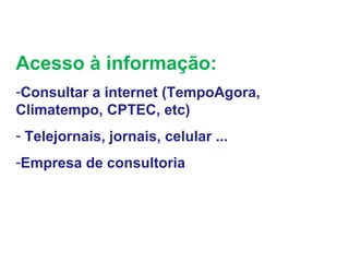 Acesso à informação:
-Consultar a internet (TempoAgora,
Climatempo, CPTEC, etc)
- Telejornais, jornais, celular ...
-Empresa de consultoria
 