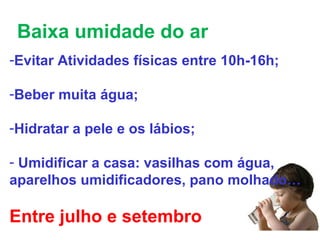 Baixa umidade do ar
-Evitar Atividades físicas entre 10h-16h;
-Beber muita água;
-Hidratar a pele e os lábios;
- Umidificar a casa: vasilhas com água,
aparelhos umidificadores, pano molhado…
Entre julho e setembro
 