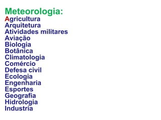 Meteorologia:
Agricultura
Arquitetura
Atividades militares
Aviação
Biologia
Botânica
Climatologia
Comércio
Defesa civil
Ecologia
Engenharia
Esportes
Geografia
Hidrologia
Industria
 