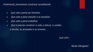Finalmente, precisamos continuar acreditando:
 que vale a pena ser honesto.
 Que vale a pena estudar e se atualizar.
 Que vale a pena trabalhar.
 Que é preciso construir a vida, o futuro, o caráter,
a família, as amizades e os amores...
(Lya Luft )
Muito Obrigado!
 