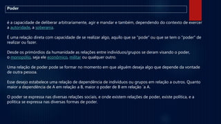 é a capacidade de deliberar arbitrariamente, agir e mandar e também, dependendo do contexto de exercer
a autoridade, a soberania.
É uma relação direta com capacidade de se realizar algo, aquilo que se "pode" ou que se tem o "poder" de
realizar ou fazer.
Desde os primórdios da humanidade as relações entre indivíduos/grupos se deram visando o poder,
o monopólio, seja ele econômico, militar ou qualquer outro.
Uma relação de poder pode se formar no momento em que alguém deseja algo que depende da vontade
de outra pessoa.
Esse desejo estabelece uma relação de dependência de indivíduos ou grupos em relação a outros. Quanto
maior a dependência de A em relação a B, maior o poder de B em relação `a A.
O poder se expressa nas diversas relações sociais, e onde existem relações de poder, existe política, e a
política se expressa nas diversas formas de poder.
Poder
 