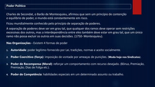 Charles de Secondat, o Barão de Montesquieu, afirmou que sem um princípio de contenção
e equilíbrio de poder, o mundo está constantemente em risco.
Ficou mundialmente conhecido pelo princípio de separação de poderes.
A separação de poderes deve ser em grau tal, que qualquer dos ramos deve operar sem restrições
excessivas dos outros, mas a interdependência entre eles também deve estar em grau tal, que um único
ramo não possa excluir os outros em suas decisões. (1750- Montesquieu).
Nas Organizações - Existem 4 formas de poder
1. Autoridade: poder legítimo fornecido por Lei, tradições, normas e aceito socialmente.
2. Poder Coercitivo (força): imposição de vontade por ameaças de punições. (Moda hoje nos Sindicatos).
3. Poder de Recompensa (Moral): reforçar um comportamento com recurso desejado. (Bônus, Premiação,
Premiação, Dias de Folga etc.).
4. Poder de Competência: habilidades especiais em um determinado assunto ou trabalho.
Poder Político
 