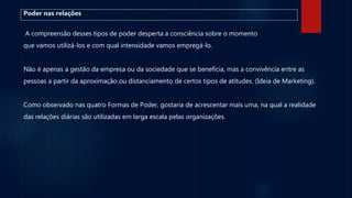 Poder nas relações
A compreensão desses tipos de poder desperta a consciência sobre o momento
que vamos utilizá-los e com qual intensidade vamos empregá-lo.
Não é apenas a gestão da empresa ou da sociedade que se beneficia, mas a convivência entre as
pessoas a partir da aproximação ou distanciamento de certos tipos de atitudes. (Ideia de Marketing).
Como observado nas quatro Formas de Poder, gostaria de acrescentar mais uma, na qual a realidade
das relações diárias são utilizadas em larga escala pelas organizações.
 