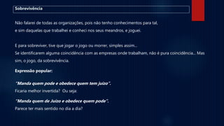 Sobrevivência
Não falarei de todas as organizações, pois não tenho conhecimentos para tal,
e sim daquelas que trabalhei e conheci nos seus meandros, e joguei.
E para sobreviver, tive que jogar o jogo ou morrer, simples assim...
Se identificarem alguma coincidência com as empresas onde trabalham, não é pura coincidência... Mas
sim, o jogo, da sobrevivência.
Expressão popular:
“Manda quem pode e obedece quem tem juízo”.
Ficaria melhor invertida? Ou seja:
“Manda quem de Juízo e obedece quem pode”.
Parece ter mais sentido no dia a dia?
 