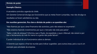 Divisão de poder
Exemplo Clássico.
A secretária controla a agenda do chefe.
Um Gerente Comercial divulga aos funcionários que as metas foram cumpridas, mas não divulga os
resultados se foram satisfatórios ou não.
Em reuniões gerenciais, fica clara a divisão de poder e as questões são:
“Não fizemos por que a área Financeira não autorizou, pois não estava no orçamento”.
“Não estamos fazendo investimentos por que o mercado não está para peixe”.
“Sabe o João de estoque? Informou que o Paulo, da expedição, e que o Manuel, não vieram e por
isso o fechamento do mês foi menor e a gente não pode faturar”.
É poder individual de uns funcionários sobre os demais.
O Gerente que espera o final da reunião para indicar sugestões para outras áreas, pois a sua é um
exemplo para atividade da empresa.
 
