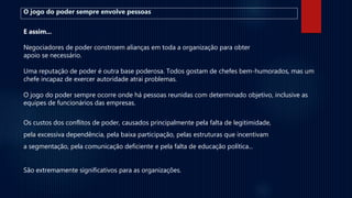 O jogo do poder sempre envolve pessoas
E assim...
Negociadores de poder constroem alianças em toda a organização para obter
apoio se necessário.
Uma reputação de poder é outra base poderosa. Todos gostam de chefes bem-humorados, mas um
chefe incapaz de exercer autoridade atrai problemas.
O jogo do poder sempre ocorre onde há pessoas reunidas com determinado objetivo, inclusive as
equipes de funcionários das empresas.
Os custos dos conflitos de poder, causados principalmente pela falta de legitimidade,
pela excessiva dependência, pela baixa participação, pelas estruturas que incentivam
a segmentação, pela comunicação deficiente e pela falta de educação política...
São extremamente significativos para as organizações.
 