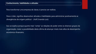 Conhecimento, habilidades e atitudes
Para transformar uma empresa de classe, é preciso ser realista.
Para o Líder, significa desenvolver atitudes e habilidades para administrar positivamente as
divergências de origem política! - (Hoff, Irvando Luiz)
Isso se explica porque quanto mais “certas” as relações de poder entre os diversos grupos da
organização, maior a possibilidade desta última de alcançar níveis mais altos de desempenho
econômico-financeiro.
 
