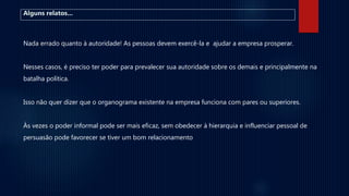 Alguns relatos...
Nada errado quanto à autoridade! As pessoas devem exercê-la e ajudar a empresa prosperar.
Nesses casos, é preciso ter poder para prevalecer sua autoridade sobre os demais e principalmente na
batalha política.
Isso não quer dizer que o organograma existente na empresa funciona com pares ou superiores.
Às vezes o poder informal pode ser mais eficaz, sem obedecer à hierarquia e influenciar pessoal de
persuasão pode favorecer se tiver um bom relacionamento
 