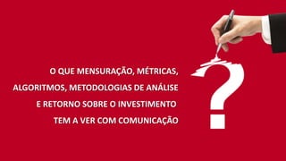 O QUE MENSURAÇÃO, MÉTRICAS,
ALGORITMOS, METODOLOGIAS DE ANÁLISE
E RETORNO SOBRE O INVESTIMENTO
TEM A VER COM COMUNICAÇÃO
 
