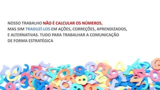 NOSSO TRABALHO NÃO É CALCULAR OS NÚMEROS,
MAS SIM TRADUZÍ-LOS EM AÇÕES, CORREÇÕES, APRENDIZADOS,
E ALTERNATIVAS. TUDO PARA TRABALHAR A COMUNICAÇÃO
DE FORMA ESTRATÉGICA
 