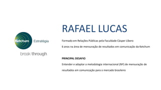 RAFAEL LUCAS
Formado em Relações Públicas pela Faculdade Cásper Líbero
6 anos na área de mensuração de resultados em comunicação da Ketchum
PRINCIPAL DESAFIO
Entender e adaptar a metodologia internacional (NY) de mensuração de
resultados em comunicação para o mercado brasileiro
 