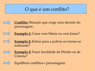 O que é um conflito? Conflito:  Situação que exige uma decisão do personagem.  Exemplo 1:  Casar com Maria ou com Joana? Exemplo 2:  Entrar para a polícia ou tornar-se traficante? Exemplo 3:  Fazer faculdade de Direito ou de Cinema? Equilibrar conflitos e personagens. 